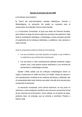 Aportes al principio del año 2000
a. El enfoque socio-histórico
b. Teoría del post-colonialismo actuales Reflexiones Teóricas y
Metodológicas.

La

educación

del

pueblo

es

necesaria

para

la

conservación de la libertad. Carnot Lazare Nicolás
c. La Educación Comparada, al igual que todas las Ciencias Sociales,
para obtener el rango de ciencia siguió los principios del positivismo. Más
tarde la contestación ideológica y metodología a estos principios permitió
el surgimiento de los enfoques relativistas y cualitativos, más cercanos a
estas ciencias.

Ante la comparación podemos observar dos posturas
Los que consideran que toda situación es singular y que conlleva a
un relativismo que prohíbe toda comparación.
Los que llevan a cabo comparaciones globales perdiendo rasgos
propios. Una u otra postura supone adscribirse a una corriente de
pensamiento y metodología concreta.
Epstein (1992) señala que los enfoques metodológicos tienen su
origen y fundamento en Jullien de Paris y en Sadler. Ambos se oponen a
una caracterización simplista de los sistemas educativos y defienden que
el comparatista debe tratar factores que están más allá de la escuela para
comprender la educación.
La educación comparada, como ciencia autónoma, es muy joven en
referencia a otras disciplinas científicas que concurren al esquema formal
de las (Ciencias de la Educación). Como método, en el estudio de éstas,
podemos decir, sin embargo, que se remonta a Jenofonte, Plutarco y
Ramon Llullz.

 