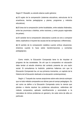 Según P. Rosselló, su estudio abarca cuatro géneros:
a) El sujeto de la comparación (sistemas educativos, estructuras de la
enseñanza, teorías pedagógicas y planes, programas y métodos
educativos).
b) El área de la comparación (entre localidades, entre estados federados,
entre las provincias o distritos, entre naciones, y entre grupos regionales
de países).
c) El carácter de la comparación (descriptiva cuando se cine a comparar
datos; explicativa si inquiere las causas de las semejanzas o diferencias).
d) El sentido de la comparación (estática cuando enfoca situaciones;
dinámica

cuando

lo

hace

sobre

transformaciones

y

corrientes

pedagógicas).

Como misión, la Educación Comparada tiene la de impulsar el
progreso de las sociedades. De ahí que lo comparativo en educación
debe tender al estudio dinámico del contexto presente de una razón
social. Si consultamos la tradición, podemos hallarnos con que la
Educación Comparada fue, en sus primeros momentos, un capítulo de la
Historia de la Educación dedicado a la educación contemporánea).
Según J. Tusquets las nuevas acepciones sobre esta ciencia subrayan
que no todo método comparativo es idóneo para el campo pedagógico. Es
así como se define a la Educación Comparada como la ciencia que
plantea e intenta resolver los problemas educativos, valiéndose del
método comparativo, aplicado científicamente y acomodado a la
naturaleza de dichos problemas en general y de cada rama de ellos en
particular.

 