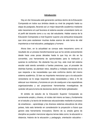 Introducción
Hoy en día Venezuela está generando cambios dentro de la Educación
Comparada en todos sus ámbitos desde su nivel de pregrado hasta su
etapa de postgrado, llevando así un mejor desarrollo académico mediante
este mecanismo el cual favorece el sistema escolar universitario tanto en
el perfil del docente como a su vez del estudiante. Hablar acerca de la
Educación Comparada a nivel Superior supone una exhaustiva búsqueda
que sirva para esclarecer muchas dudas acerca de este tema de vital
importancia a nivel educativo, pedagógico y humano
Ahora bien, en la actualidad se conoce este mecanismo como el
resultado de un proceso transformacional que se ha venido acrecentando
desde hace unas pocas décadas hasta lo que hoy en día se ha
convertido, una herramienta de oportunidades para la institución y
quienes la conforman. No obstante hoy por hoy, este nivel del sistema
escolar está siendo sometido a fuertes presiones, que, al proceder de
distintas fuentes, se plantean retos, desafíos y múltiples demandas en lo
que respecta a las necesidades que este conforma dentro del mismo
sistema académico. Si bien es importante mencionar que a la educación
venezolana se le exige responder estas necesidades y retos a fin de
adecuar sus misiones y funciones en pro de coadyuvar a las expectativas
organizacionales y así proporcionar herramientas investigativas de
carácter útil para la toma de decisiones dentro del factor globalizador.
El ámbito de estudio de la Educación Superior Comparada es
sumamente amplio y diverso, el núcleo del mismo se basa y fundamenta
en el estudio y la teoría de tendencias educacionales mediante el proceso
de enseñanza – aprendizaje y los diversos sistemas educativos de otros
países, todo esto teniendo en consideración la proyección a futuro que
genere esta herramienta innovadora. Dentro de su amplia gama de
disciplina se pueden mencionar algunos temas tales como: la educación a
distancia, historia de la educación y pedagogía, orientación educativa -

 