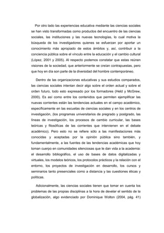 Por otro lado las experiencias educativa mediante las ciencias sociales
se han visto transformadas como productos del encuentro de las ciencias
sociales, las instituciones y las nuevas tecnologías, lo cual motiva la
búsqueda de los investigadores quienes se esfuerzan por aportar un
conocimiento más apropiado de estos ámbitos y, así, contribuir a la
conciencia pública sobre el vínculo entre la educación y el cambio cultural
(López, 2001 y 2005). Al respecto podemos constatar que estas reúnen
visiones de la sociedad, que anteriormente se creían contrapuestas, pero
que hoy en día son parte de la diversidad del hombre contemporáneo.
Dentro de las organizaciones educativas y sus estudios comparados,
las ciencias sociales intentan decir algo sobre el orden actual y sobre el
orden futuro, todo esto expresado por los formadores (Held y McGrew,
2000). Es así como entre los contenidos que permiten ejemplificar las
nuevas corrientes están las tendencias actuales en el campo académico,
específicamente en las escuelas de ciencias sociales y en los centros de
investigación, (los programas universitarios de pregrado y postgrado, las
líneas de investigación, los procesos de cambio curricular, las bases
teóricas y filosóficas de las corrientes que intervienen en el debate
académico). Pero esto no se refiere sólo a las manifestaciones más
conocidas y aceptadas por la opinión pública sino también, y
fundamentalmente, a las fuentes de las tendencias académicas que hoy
toman cuerpo en comunidades silenciosas que le dan vida a la academia:
el desarrollo bibliográfico, el uso de bases de datos digitalizadas y
virtuales, los modelos teóricos, los protocolos prácticos y la relación con el
entorno, los proyectos de investigación en desarrollo, los cursos y
seminarios tanto presenciales como a distancia y las cuestiones éticas y
políticas.
Adicionalmente, las ciencias sociales tienen que tomar en cuenta los
problemas de las propias disciplinas a la hora de develar el sentido de la
globalización, algo evidenciado por Dominique Wolton (2004, pág. 41)

 
