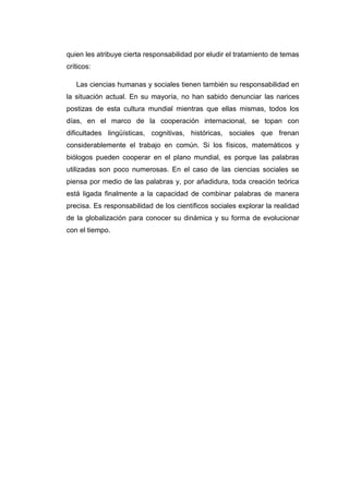 quien les atribuye cierta responsabilidad por eludir el tratamiento de temas
críticos:
Las ciencias humanas y sociales tienen también su responsabilidad en
la situación actual. En su mayoría, no han sabido denunciar las narices
postizas de esta cultura mundial mientras que ellas mismas, todos los
días, en el marco de la cooperación internacional, se topan con
dificultades lingüísticas, cognitivas, históricas, sociales que frenan
considerablemente el trabajo en común. Si los físicos, matemáticos y
biólogos pueden cooperar en el plano mundial, es porque las palabras
utilizadas son poco numerosas. En el caso de las ciencias sociales se
piensa por medio de las palabras y, por añadidura, toda creación teórica
está ligada finalmente a la capacidad de combinar palabras de manera
precisa. Es responsabilidad de los científicos sociales explorar la realidad
de la globalización para conocer su dinámica y su forma de evolucionar
con el tiempo.

 