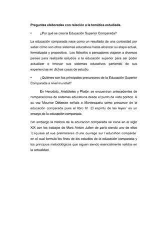 Preguntas elaboradas con relación a la temática estudiada.
•

¿Por qué se crea la Educación Superior Comparada?

La educación comparada nace como un resultado de una curiosidad por
saber cómo son otros sistemas educativos hasta alcanzar su etapa actual,
formalizada y propositiva. Los filósofos o pensadores viajaron a diversos
países para realizarle estudios a la educación superior para así poder
actualizar e innovar sus sistemas educativos partiendo de sus
experiencias en dichas casas de estudio.
•

¿Quiénes son los principales precursores de la Educación Superior

Comparada a nivel mundial?
En Herodoto, Aristòteles y Platòn se encuentran antecedentes de
comparaciones de sistemas educativos desde el punto de vista político. A
su vez Maurise Debesse señala a Montesqueiu como precursor de la
educación comparada pues el libro IV ¨El espíritu de las leyes¨ es un
ensayo de la educación comparada.
Sin embargo la historia de la educación comparada se inicia en el siglo
XIX con los trabajos de Marc Antoin Jullen de parís siendo uno de ellos
¨Esquisse et vue prelimiraires d`une ouvrage sur l`education comparée¨
en el cual formula los fines de los estudios de la educación comparada y
los principios metodológicos que siguen siendo esencialmente validos en
la actualidad.

 