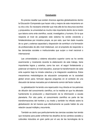 Conclusión
Es preciso resaltar que existen diversos agentes globalizadores dentro
la Educación Comparada que hacen vida y mejora de este mecanismo en
su día a día. Es necesario entender que más allá de los discursos escritos
y propuestos, la universidad es mucho más importante dentro de la misión
que labora como ente científico, social, investigativo y humano. En lo que
respecta al nivel de postgrado este sistema ha venido creciendo y
fortaleciéndose por iniciativa propia, es por esto, que han dado muestra
de su gran y extensa capacidad y disposición de contribuir a la formación
de profesionales de alto nivel intelectual, con el propósito de responder a
las demandas sociales e institucionales que surjan a nivel nacional o
internacional.
Las universidades y sistema educativo superior como se ha venido
examinando y mostrando durante la elaboración de este trabajo, tiene
importantes logros y aciertos, como los son: el seguir fortaleciendo y
potenciar al máximo el nivel educativo, avanzar la transformación de cada
ente superior bajo la mirada colectiva y la integración académica. Estos
mecanismos metodológicos de educación comparada en la sociedad
global sirven para; formular algunas preguntas en el contexto de una
discusión de temas marcados por el elemento común del factor cultural.
La globalización ha tenido una repercusión muy directa en los patrones
de difusión del conocimiento científico, en la medida en que ha afectado
fuertemente la producción y diseminación de la información a escala
planetaria. Por otra parte, el conocimiento científico es parte de las
transformaciones del hombre y su medio y también ha influido sobre la
globalización de tal manera que efectivamente se puede hablar de una
relación causal múltiple y recurrente.
También es cierto que particularmente las ciencias sociales han tenido
que revisarse para poder enfrentar los desafíos de los cambios sociales y
culturales inducidos en gran parte por el uso de las tecnologías de la

 