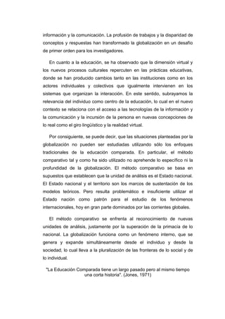 información y la comunicación. La profusión de trabajos y la disparidad de
conceptos y respuestas han transformado la globalización en un desafío
de primer orden para los investigadores.
En cuanto a la educación, se ha observado que la dimensión virtual y
los nuevos procesos culturales repercuten en las prácticas educativas,
donde se han producido cambios tanto en las instituciones como en los
actores individuales y colectivos que igualmente intervienen en los
sistemas que organizan la interacción. En este sentido, subrayamos la
relevancia del individuo como centro de la educación, lo cual en el nuevo
contexto se relaciona con el acceso a las tecnologías de la información y
la comunicación y la incursión de la persona en nuevas concepciones de
lo real como el giro lingüístico y la realidad virtual.
Por consiguiente, se puede decir, que las situaciones planteadas por la
globalización no pueden ser estudiadas utilizando sólo los enfoques
tradicionales de la educación comparada. En particular, el método
comparativo tal y como ha sido utilizado no aprehende lo específico ni la
profundidad de la globalización. El método comparativo se basa en
supuestos que establecen que la unidad de análisis es el Estado nacional.
El Estado nacional y el territorio son los marcos de sustentación de los
modelos teóricos. Pero resulta problemático e insuficiente utilizar el
Estado nación como patrón para el estudio de los fenómenos
internacionales, hoy en gran parte dominados por las corrientes globales.
El método comparativo se enfrenta al reconocimiento de nuevas
unidades de análisis, justamente por la superación de la primacía de lo
nacional. La globalización funciona como un fenómeno interno, que se
genera y expande simultáneamente desde el individuo y desde la
sociedad, lo cual lleva a la pluralización de las fronteras de lo social y de
lo individual.
"La Educación Comparada tiene un largo pasado pero al mismo tiempo
una corta historia". (Jones, 1971)

 