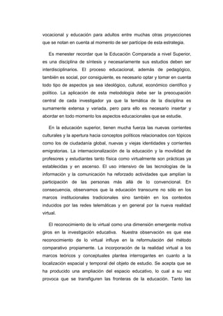 vocacional y educación para adultos entre muchas otras proyecciones
que se notan en cuenta al momento de ser partícipe de esta estrategia.
Es menester recordar que la Educación Comparada a nivel Superior,
es una disciplina de síntesis y necesariamente sus estudios deben ser
interdisciplinarios. El proceso educacional, además de pedagógico,
también es social, por consiguiente, es necesario optar y tomar en cuenta
todo tipo de aspectos ya sea ideológico, cultural, económico científico y
político. La aplicación de esta metodología debe ser la preocupación
central de cada investigador ya que la temática de la disciplina es
sumamente extensa y variada, pero para ello es necesario insertar y
abordar en todo momento los aspectos educacionales que se estudie.
En la educación superior, tienen mucha fuerza las nuevas corrientes
culturales y la apertura hacia conceptos políticos relacionados con tópicos
como los de ciudadanía global, nuevas y viejas identidades y corrientes
emigratorias. La internacionalización de la educación y la movilidad de
profesores y estudiantes tanto física como virtualmente son prácticas ya
establecidas y en ascenso. El uso intensivo de las tecnologías de la
información y la comunicación ha reforzado actividades que amplían la
participación de las personas más allá de lo convencional. En
consecuencia, observamos que la educación transcurre no sólo en los
marcos institucionales tradicionales sino también en los contextos
inducidos por las redes telemáticas y en general por la nueva realidad
virtual.
El reconocimiento de lo virtual como una dimensión emergente motiva
giros en la investigación educativa.

Nuestra observación es que ese

reconocimiento de lo virtual influye en la reformulación del método
comparativo propiamente. La incorporación de la realidad virtual a los
marcos teóricos y conceptuales plantea interrogantes en cuanto a la
localización espacial y temporal del objeto de estudio. Se acepta que se
ha producido una ampliación del espacio educativo, lo cual a su vez
provoca que se transfiguren las fronteras de la educación. Tanto las

 
