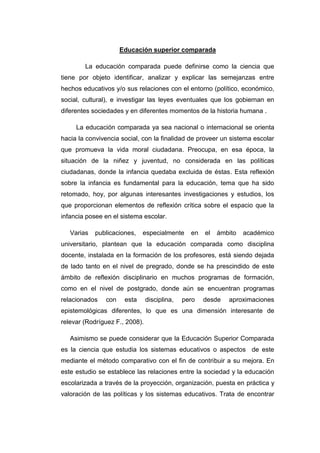 Educación superior comparada
La educación comparada puede definirse como la ciencia que
tiene por objeto identificar, analizar y explicar las semejanzas entre
hechos educativos y/o sus relaciones con el entorno (político, económico,
social, cultural), e investigar las leyes eventuales que los gobiernan en
diferentes sociedades y en diferentes momentos de la historia humana .
La educación comparada ya sea nacional o internacional se orienta
hacia la convivencia social, con la finalidad de proveer un sistema escolar
que promueva la vida moral ciudadana. Preocupa, en esa época, la
situación de la niñez y juventud, no considerada en las políticas
ciudadanas, donde la infancia quedaba excluida de éstas. Esta reflexión
sobre la infancia es fundamental para la educación, tema que ha sido
retomado, hoy, por algunas interesantes investigaciones y estudios, los
que proporcionan elementos de reflexión crítica sobre el espacio que la
infancia posee en el sistema escolar.
Varias

publicaciones,

especialmente

en

el

ámbito

académico

universitario, plantean que la educación comparada como disciplina
docente, instalada en la formación de los profesores, está siendo dejada
de lado tanto en el nivel de pregrado, donde se ha prescindido de este
ámbito de reflexión disciplinario en muchos programas de formación,
como en el nivel de postgrado, donde aún se encuentran programas
relacionados

con

esta

disciplina,

pero

desde

aproximaciones

epistemológicas diferentes, lo que es una dimensión interesante de
relevar (Rodríguez F., 2008).
Asimismo se puede considerar que la Educación Superior Comparada
es la ciencia que estudia los sistemas educativos o aspectos de este
mediante el método comparativo con el fin de contribuir a su mejora. En
este estudio se establece las relaciones entre la sociedad y la educación
escolarizada a través de la proyección, organización, puesta en práctica y
valoración de las políticas y los sistemas educativos. Trata de encontrar

 