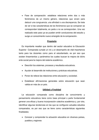 Fase de comparación: establece relaciones entre dos o más
fenómenos de un mismo género, relaciones que sirven para
deducir una congruencia, una afinidad o una discrepancia. Se trata
de ver si las características de los fenómenos que se comparan se
corresponden totalmente, en parte o no se corresponden. Una vez
realizado este paso ya se pueden emitir conclusiones del estudio y
surge un conocimiento nuevo emergido de la comparación.
Propósito
Es importante resaltar que dentro del sector educativo la Educación
Superior Comparada cumple un rol y un desempeño de vital importancia
tanto para los docentes como para el estudiantado, es por eso que
existen lineamientos y parámetros los cuales buscan la mejora de dicho
ente social para la mejora del sistema académico.
Describir los sistemas, procesos y resultados educativos.
Ayudar al desarrollo de instituciones y prácticas educativas.
Poner de relieve las relaciones entre educación y sociedad.
Establecer afirmaciones generales sobre educación que sean
valida en más de un país.
Utilidad y Finalidad
La educación comparada como disciplina de conocimiento y
pensamiento educativos tiene como base principal o parte fundamental
generar una eficaz y buena incorporación colectiva académica y, por otra,
identificar algunas tendencias en las que se configuran actuales estudios
comparados, es por eso que se tiene como características siguientes
finalidades:
Conocer y comprender la actuación educativa en diversos países,
pueblos y regiones

 