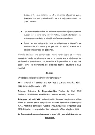 Gracias a los conocimientos de otros sistemas educativos, puede
llegarse a una más profunda visión y a una mejor comprensión del
propio sistema.

Los conocimientos sobre los sistemas educativos ajenos y propios
pueden favorecer la comprensión de las principales tendencias de
la educación mundial y la elección de futuros educadores.
Puede ser un instrumento para la elaboración y ejecución de
innovaciones educativas y ser por tanto un valioso auxiliar de la
política educativa de los gobiernos.
Permite alcanzar una comprensión internacional sobre el fenómeno
educativo, puede contribuir a la paz en el mundo y a la eliminación de
sentimientos etnocéntricos, nacionalistas e imperialistas, a la vez que
puede servir de instrumento de asistencia técnica educativa a nivel
mundial.
Génesis
¿Cuándo nace la educación superior comparada?
Marco Polo 1254 - 1324 Herodoto 484 - 425 a. C. Samuel Purchas 1577 1626 Jehan de Mandeville -1372
Primeros Intentos de Sistematización: Finales del Siglo XVIII
Funcionarios dedicados a la educación: Cousin, Arnold y Harris M.
Principios del siglo XIX: Sistematización de otras ciencias cuyo objeto
formal de estudio era la comparación: Derecho comparado Montesquieu
1747, Anatomía comparada Goethe 1795, Lingüística comparada Bopp
1816, Literatura comparada Ampère y Villemain. y Noel y Laplace 1816.
La Educación Comparada durante el siglo XIX y sus distintos aportes
Alemanes.

 
