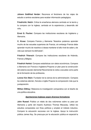 Johann Gottfried Herder: Reconoce el fenómeno de los viajes de
estudio a centros escolares para recabar información pedagógica.
FriedrichA. Hetch: Critica la enseñanza alemana centrada en la teoría y
la compara con la inglesa, centrada en la experiencia y desarrollo del
niño.
Ernst G. Fischer: Compara las instituciones escolares de Inglaterra y
Alemania.
C. Kruse: Compara Francia y Alemania “Nosotros podemos aprender
mucho de las escuelas superiores de Francia, sin embargo Francia debe
aprender mucho de nosotros si desea mantener el alto nivel de saber y de
vida que siempre ha disfrutado”.
Friedrich Thiersch: Compara las instituciones escolares de Holanda,
Francia y Bélgica.
Friedrich Harkot: Compara estadísticas con datos económicos. Compara
a Alemania con Francia e Inglaterra Propone un plan para la construcción
del sistema escolar elemental Recomienda la visita a escuelas como parte
de la formación de los profesores.
Lorenz Von Stein: Fundador de la ciencia de la administración. Compara
los sistemas alemán, francés e inglés Propone la comparación más que la
yuxtaposición.
Wilhen Dilthey: Relaciona la investigación comparativa con el diseño de
una política educativa.
Aportaciones Inglesas según diversos formadores
John Russel: Publico un relato de dos volúmenes sobre su paso por
Alemania y parte del imperio Austriaco Thomas Macaulay. Utilizó los
estudios comparados con fines políticos y empleó el método inductivo.
Comparo la educación escocesa con la inglesa. Apoyo la instrucción
pública James Key. Se preocupa por la educación pública en especial la

 
