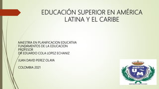 EDUCACIÓN SUPERIOR EN AMÉRICA
LATINA Y EL CARIBE
MAESTRIA EN PLANIFICACION EDUCATIVA
FUNDAMENTOS DE LA EDUCACION
PROFESOR
DR EDUARDO COLA LOPEZ ECHANIZ
JUAN DAVID PEREZ OLAYA
COLOMBIA 2021
 