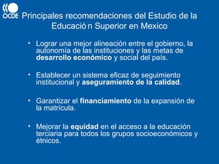 Principales recomendaciones del Estudio de la
Educació n Superior en Mexico
• Lograr una mejor alineación entre el gobierno, la
autonomía de las instituciones y las metas de
desarrollo económico y social del país.
• Establecer un sistema eficaz de seguimiento
institucional y aseguramiento de la calidad.
• Garantizar el financiamiento de la expansión de
la matrícula.
• Mejorar la equidad en el acceso a la educación
terciaria para todos los grupos socioeconómicos y
étnicos.
 