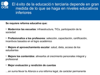 El éxito de la educació n terciaria depende en gran
medida de lo que se haga en niveles educativos
inferiores
Se requiere reforma educativa que:
• Modernice las escuelas: infraestructura, TICs, participación de la
sociedad
• Profesionalice a los profesores: selección, capacitación, certificación,
incentivos basados en el logro académico
• Mejore el aprovechamiento escolar: salud, dieta, acceso de los
estudiantes
• Mejore los contenidos: alinearlos al crecimiento personales integral y
profesional
• Mejor evaluación y rendición de cuentas
…en suma llevar la Alianza a una reforma legal, de carácter permanente
 