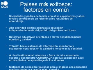 • Sociedades y padres de familia con altas expectativas y altos
niveles de exigencia en relación a los resultados del
aprendizaje.
• Alta prioridad política asignada a educación
independientemente del partido del gobierno en turno.
• Reformas educativas orientadas a elevar simultáneamente
equidad y calidad.
• Tránsito hacia sistemas de información, monitoreo y
evaluación centrados en la calidad y no sólo en la cantidad.
• A nivel institucional, reformas a favor de más autonomía
escolar y del maestro COMBINADA con evaluación con base
en resultados de aprendizaje de los alumnos.
• Sistemas de selección rigurosos para el ingreso a la educación
Países más exitosos:
factores en común
 