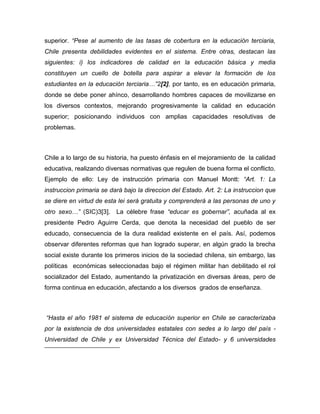 superior. “Pese al aumento de las tasas de cobertura en la educación terciaria,
Chile presenta debilidades evidentes en el sistema. Entre otras, destacan las
siguientes: i) los indicadores de calidad en la educación básica y media
constituyen un cuello de botella para aspirar a elevar la formación de los
estudiantes en la educación terciaria…”2[2], por tanto, es en educación primaria,
donde se debe poner ahínco, desarrollando hombres capaces de movilizarse en
los diversos contextos, mejorando progresivamente la calidad en educación
superior; posicionando individuos con amplias capacidades resolutivas de
problemas.



Chile a lo largo de su historia, ha puesto énfasis en el mejoramiento de la calidad
educativa, realizando diversas normativas que regulen de buena forma el conflicto.
Ejemplo de ello: Ley de instrucción primaria con Manuel Montt: “Art. 1: La
instruccion primaria se dará bajo la direccion del Estado. Art. 2: La instruccion que
se diere en virtud de esta lei será gratuita y comprenderá a las personas de uno y
otro sexo…” (SIC)3[3]. La célebre frase “educar es gobernar”, acuñada al ex
presidente Pedro Aguirre Cerda, que denota la necesidad del pueblo de ser
educado, consecuencia de la dura realidad existente en el país. Así, podemos
observar diferentes reformas que han logrado superar, en algún grado la brecha
social existe durante los primeros inicios de la sociedad chilena, sin embargo, las
políticas económicas seleccionadas bajo el régimen militar han debilitado el rol
socializador del Estado, aumentando la privatización en diversas áreas, pero de
forma continua en educación, afectando a los diversos grados de enseñanza.



“Hasta el año 1981 el sistema de educación superior en Chile se caracterizaba
por la existencia de dos universidades estatales con sedes a lo largo del país -
Universidad de Chile y ex Universidad Técnica del Estado- y 6 universidades
 