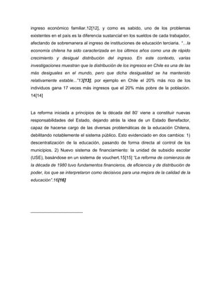 ingreso económico familiar.12[12], y como es sabido, uno de los problemas
existentes en el país es la diferencia sustancial en los sueldos de cada trabajador,
afectando de sobremanera al ingreso de instituciones de educación terciaria. “…la
economía chilena ha sido caracterizada en los últimos años como una de rápido
crecimiento y desigual distribución del ingreso. En este contexto, varias
investigaciones muestran que la distribución de los ingresos en Chile es una de las
más desiguales en el mundo, pero que dicha desigualdad se ha mantenido
relativamente estable...”13[13], por ejemplo en Chile el 20% más rico de los
individuos gana 17 veces más ingresos que el 20% más pobre de la población.
14[14]


La reforma iniciada a principios de la década del 80’ viene a constituir nuevas
responsabilidades del Estado, dejando atrás la idea de un Estado Benefactor,
capaz de hacerse cargo de las diversas problemáticas de la educación Chilena,
debilitando notablemente el sistema público. Esto evidenciado en dos cambios: 1)
descentralización de la educación, pasando de forma directa al control de los
municipios. 2) Nuevo sistema de financiamiento: la unidad de subsidio escolar
(USE), basándose en un sistema de vouchert.15[15] “La reforma de comienzos de
la década de 1980 tuvo fundamentos financieros, de eficiencia y de distribución de
poder, los que se interpretaron como decisivos para una mejora de la calidad de la
educación”.16[16]
 