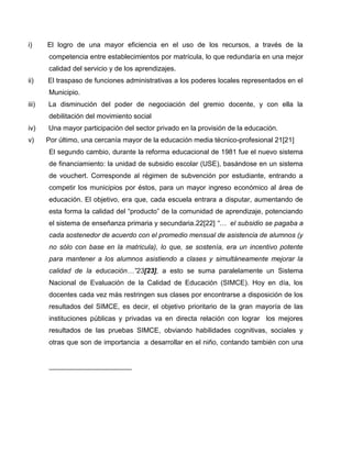 i)     El logro de una mayor eficiencia en el uso de los recursos, a través de la
       competencia entre establecimientos por matrícula, lo que redundaría en una mejor
       calidad del servicio y de los aprendizajes.
ii)    El traspaso de funciones administrativas a los poderes locales representados en el
       Municipio.
iii)   La disminución del poder de negociación del gremio docente, y con ella la
       debilitación del movimiento social
iv)    Una mayor participación del sector privado en la provisión de la educación.
v)     Por último, una cercanía mayor de la educación media técnico-profesional 21[21]
       El segundo cambio, durante la reforma educacional de 1981 fue el nuevo sistema
       de financiamiento: la unidad de subsidio escolar (USE), basándose en un sistema
       de vouchert. Corresponde al régimen de subvención por estudiante, entrando a
       competir los municipios por éstos, para un mayor ingreso económico al área de
       educación. El objetivo, era que, cada escuela entrara a disputar, aumentando de
       esta forma la calidad del “producto” de la comunidad de aprendizaje, potenciando
       el sistema de enseñanza primaria y secundaria.22[22] “… el subsidio se pagaba a
       cada sostenedor de acuerdo con el promedio mensual de asistencia de alumnos (y
       no sólo con base en la matricula), lo que, se sostenía, era un incentivo potente
       para mantener a los alumnos asistiendo a clases y simultáneamente mejorar la
       calidad de la educación…”23[23], a esto se suma paralelamente un Sistema
       Nacional de Evaluación de la Calidad de Educación (SIMCE). Hoy en día, los
       docentes cada vez más restringen sus clases por encontrarse a disposición de los
       resultados del SIMCE, es decir, el objetivo prioritario de la gran mayoría de las
       instituciones públicas y privadas va en directa relación con lograr los mejores
       resultados de las pruebas SIMCE, obviando habilidades cognitivas, sociales y
       otras que son de importancia a desarrollar en el niño, contando también con una
 