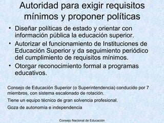 Autoridad para exigir requisitos
      mínimos y proponer políticas
• Diseñar políticas de estado y orientar con
  información pública la educación superior.
• Autorizar el funcionamiento de Instituciones de
  Educación Superior y da seguimiento periódico
  del cumplimiento de requisitos mínimos.
• Otorgar reconocimiento formal a programas
  educativos.

Consejo de Educación Superior (o Superintendencia) conducido por 7
miembros, con sistema escalonado de rotación.
Tiene un equipo técnico de gran solvencia profesional.
Goza de autonomía e independencia

                         Consejo Nacional de Educación
 