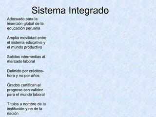 Sistema Integrado
Adecuado para la
inserción global de la
educación peruana

Amplia movilidad entre
el sistema educativo y
el mundo productivo

Salidas intermedias al
mercado laboral

Definido por créditos-
hora y no por años

Grados certifican el
progreso con validez
para el mundo laboral

Títulos a nombre de la
institución y no de la
nación
 