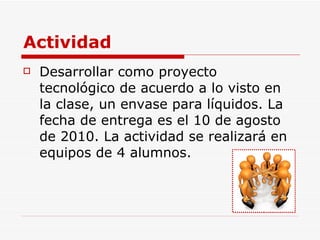 Actividad Desarrollar como proyecto tecnológico de acuerdo a lo visto en la clase, un envase para líquidos. La fecha de entrega es el 10 de agosto de 2010. La actividad se realizará en equipos de 4 alumnos. 