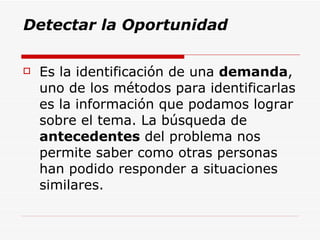 Detectar la Oportunidad Es la identificación de una  demanda , uno de los métodos para identificarlas es la información que podamos lograr sobre el tema. La búsqueda de  antecedentes  del problema nos permite saber como otras personas han podido responder a situaciones similares.  