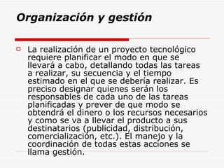 Organización y gestión La realización de un proyecto tecnológico requiere planificar el modo en que se llevará a cabo, detallando todas las tareas a realizar, su secuencia y el tiempo estimado en el que se debería realizar. Es preciso designar quienes serán los responsables de cada uno de las tareas planificadas y prever de que modo se obtendrá el dinero o los recursos necesarios y como se va a llevar el producto a sus destinatarios (publicidad, distribución, comercialización, etc.). El manejo y la coordinación de todas estas acciones se llama gestión.   