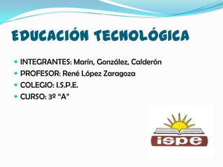 Educación Tecnológica
 INTEGRANTES: Marín, González, Calderón
 PROFESOR: René López Zaragoza
 COLEGIO: I.S.P.E.
 CURSO: 3º “A”
 