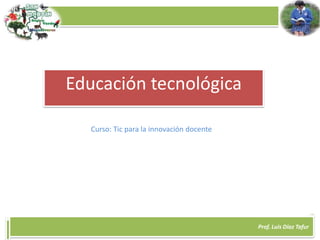 Prof. Luis Díaz Tafur
Educación tecnológica
Curso: Tic para la innovación docente
 