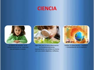 su objeto de estudio, es el
conocimiento de las cosas por
sus principios y causas.
algo más que la mera observación,
es fundamentalmente,
razonamiento y se enfoca la misma
con una visión objetiva y reflexiva.
Galileo: la observación – hipótesis
– Comprobación de la hipótesis
CIENCIA
 
