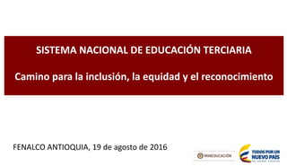 SISTEMA NACIONAL DE EDUCACIÓN TERCIARIA
Camino para la inclusión, la equidad y el reconocimiento
FENALCO ANTIOQUIA, 19 de agosto de 2016
 
