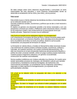 Versión: 3 Actualización: 09/01/2014 
Se debe indagar sobre cómo relacionar escuela-familia y comunidad, en tanto responsables del acto educativo y como Espacios fundamentales donde se desarrolla la socialización de los niños y las niñas, y de la juventud. 
Vida social 
Este ámbito busca e intenta relacionar las temáticas de ética y moral desarrolladas en la institución escolar con los 
Grandes problemas sociales, económicos y políticos que se dan a nivel nacional e internacional. 
El objetivo es generar una educación sensible a los temas nacionales y con una perspectiva universal que analice y Reflexione sobre situaciones éticas y morales en los anteriores niveles y sea consecuente por la preocupación de la que 
Goethe afirmaba: “Nada de lo humano me es indiferente”. 
1.4¿Cuál es el sentido de los estándares básicos de competencias? 
Los Lineamientos Curriculares del Área de Ética y Valores Humanos deben partir de una comprensión, en el terreno filosófico, de la naturaleza de la discusión en torno al problema de la ética, la moral y la política, desde la cual se pueda 
fundamentar una propuesta de formación en valores. 
La formación en valores éticos y morales en Iberoamérica debe reconocer el peso y las dinámicas de nuestros propios contextos sociales, económicos, políticos y culturales, de nuestras naciones y de nuestro continente latinoamericano. No 
sólo nos movemos en el seno de grandes tradiciones del pensamiento filosófico y político de orden universal; también, entran en juego nuestras propias tradiciones, nuestros propios imaginarios colectivos y en general, la accidentada 
construcción de nuestras nacionalidades. 
Somos pueblos multiétnicos con núcleos culturales muy diversos. En nuestro seno existen apreciables procesos de mestizaje y de hibridación cultural, pero también conservamos y necesitamos conservar los legados, las tradiciones y las cosmovisiones ancestrales. La consolidación de los imaginarios nacionales y regionales no debe significar la homogeneización y la supresión de las particularidades culturales 
1.5 ¿Cuál es la relación entre la propuesta del área y la atención a las necesidades del entorno? Postura Didáctica. Por postura didáctica se entiende, la opción en la que el maestro fundamenta su práctica pedagógica. Es decir, la “bisagra” que articula el saber pedagógico con el saber de las disciplinas objeto de enseñanza en la escuela. La postura didáctica involucra teorías,  