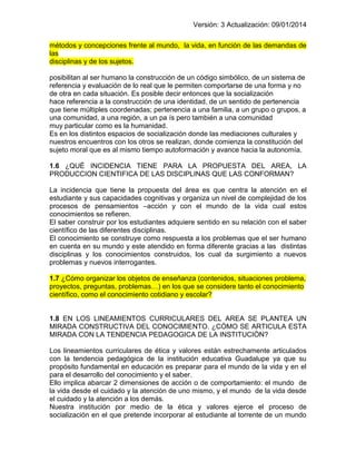 Versión: 3 Actualización: 09/01/2014 
métodos y concepciones frente al mundo, la vida, en función de las demandas de las disciplinas y de los sujetos. 
posibilitan al ser humano la construcción de un código simbólico, de un sistema de referencia y evaluación de lo real que le permiten comportarse de una forma y no de otra en cada situación. Es posible decir entonces que la socialización 
hace referencia a la construcción de una identidad, de un sentido de pertenencia que tiene múltiples coordenadas; pertenencia a una familia, a un grupo o grupos, a una comunidad, a una región, a un pa ís pero también a una comunidad 
muy particular como es la humanidad. 
Es en los distintos espacios de socialización donde las mediaciones culturales y nuestros encuentros con los otros se realizan, donde comienza la constitución del sujeto moral que es al mismo tiempo autoformación y avance hacia la autonomía. 
1.6 ¿QUÉ INCIDENCIA TIENE PARA LA PROPUESTA DEL AREA, LA PRODUCCION CIENTIFICA DE LAS DISCIPLINAS QUE LAS CONFORMAN? 
La incidencia que tiene la propuesta del área es que centra la atención en el estudiante y sus capacidades cognitivas y organiza un nivel de complejidad de los procesos de pensamientos –acción y con el mundo de la vida cual estos conocimientos se refieren. 
El saber construir por los estudiantes adquiere sentido en su relación con el saber científico de las diferentes disciplinas. 
El conocimiento se construye como respuesta a los problemas que el ser humano en cuenta en su mundo y este atendido en forma diferente gracias a las distintas disciplinas y los conocimientos construidos, los cual da surgimiento a nuevos problemas y nuevos interrogantes. 
1.7 ¿Cómo organizar los objetos de enseñanza (contenidos, situaciones problema, proyectos, preguntas, problemas…) en los que se considere tanto el conocimiento científico, como el conocimiento cotidiano y escolar? 
1.8 EN LOS LINEAMIENTOS CURRICULARES DEL AREA SE PLANTEA UN MIRADA CONSTRUCTIVA DEL CONOCIMIENTO. ¿CÓMO SE ARTICULA ESTA MIRADA CON LA TENDENCIA PEDAGOGICA DE LA INSTITUCIÓN? 
Los lineamientos curriculares de ética y valores están estrechamente articulados con la tendencia pedagógica de la institución educativa Guadalupe ya que su propósito fundamental en educación es preparar para el mundo de la vida y en el para el desarrollo del conocimiento y el saber. 
Ello implica abarcar 2 dimensiones de acción o de comportamiento: el mundo de la vida desde el cuidado y la atención de uno mismo, y el mundo de la vida desde el cuidado y la atención a los demás. 
Nuestra institución por medio de la ética y valores ejerce el proceso de socialización en el que pretende incorporar al estudiante al torrente de un mundo  