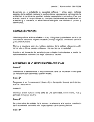 Versión: 3 Actualización: 09/01/2014 
Desarrollar en el estudiante la capacidad reflexiva y crítica sobre múltiples aspectos de la realidad mediante la aprehensión de valores como: La tolerancia, la solidaridad, la participación, equidad, justicia, cooperativismo entre otros. Para que el sujeto asuma el compromiso de aportar aptitudes conservadas dialogizantes en el respeto y la diferencia por el otro terminando para una convivencia pacifica y democrática, 
OBJETIVOS ESPECIFICOS 
Liderar espacio de análisis reflexión crítica y diálogo que propendan un espacio de convivencia, tolerancia, respeto autoestima, trabajo en grupo, crecimiento personal y desarrollo humano. 
Motivar al estudiante sobre los múltiples aspectos de la realidad y la comprensión de los valores éticos, morales, religiosos y de convivencia en sociedad 
Fortalecer el desarrollo del estudiante con métodos institucionales a través de herramientas que viabilicen una mejor convivencia pacífica 
2.2 OBJETIVOS DE LA EDUCACIÓN BÁSICA POR GRADO 
Grado 1º 
Concientizar al estudiante de la importancia que tiene los valores en la vida para La interacción con los demás y con uno mismo. 
Grado 2º 
Reconocer al ser humano como íntegro, digno de respeto, lleno de sentimientos, sueños y esperanzas. 
Grado 3º 
Identificar al ser humano como parte de una comunidad, donde siente, vive y participa de manera creativa 
Grado 4º 
Re potencializar los valores de la persona para llevarlos a la práctica obteniendo así la solución de verdadera para su protagonista de un cambio positivo. 
Grado 5º  