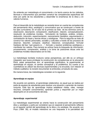Versión: 3 Actualización: 09/01/2014 
Se entiende por metodología el conocimiento o la teoría acerca de los métodos, técnicas e instrumentos que permiten construir las competencias específicas del área por parte de los estudiantes y desarrollar la enseñanza de la ética y en valores humanos. 
Para el desarrollo de la metodología se necesita tener en cuenta las competencias del pensamiento ético, axiológica y comunicativa que se construyen a través de los ejes curriculares. En el caso de la primera se trata de los dominios como la observación, descripción, comparación, clasificación, relación, conceptualización, resolución de problemas morales, formulación de hipótesis, análisis, síntesis, deducción, inducción, experimentación, razonamiento hipotético, argumentación y contrastación de leyes y teorías éticas y axiológicas. Para la segunda se trata de construir los valores personales, sociales y culturales a través de los procesos de observar, describir, comparar, clasificar, relacionar, conceptualizar, formular hipótesis del tipo “qué pasaría si….”, formular y resolver problemas axiológicos y manifestar los valores. Para tercera se enfoca hacia la búsqueda de información, procesamiento, comprensión, análisis y la toma de posiciones éticas ante los problemas morales relacionados con la vida. 
La metodología bordada involucra varias perspectivas, por ello es un enfoque integrador que busca privilegiar la construcción de competencias en la educación Ética, estas perspectivas son: el aprendizaje significativo, la experimental, el aprendizaje en equipo, el cambio conceptual y la problémica. En cuanto a los cuantitativos se utilizan las técnicas experimentales y la encuesta. Con relación al método cualitativo: la revisión documental, la entrevista y el estudio de caso. 
De manera breve, las metodologías consisten en lo siguiente: 
Aprendizaje en equipo 
De acuerdo con perskins, el aprendizaje colaborativo, es aquel que se realiza por parte de equipos de estudiantes para resolver una situación y aprender de manera conjunta. Este tipo de aprendizaje implica establecer metas, roles, manejar recursos, compartir conocimientos, aprender juntos y responder por un mejor desempeño en el conocimiento del área. 
Aprendizaje experimental 
La metodología experimental se orienta hacia la construcción del pensamiento ético y axiológico y parte por considerar que en especial el pensamiento reflexivo es el aspecto central del aprendizaje de la ética y la axiología. De acuerdo con Pozo (1994: 59), el modelo interactivo es una respuesta a la parcialidad del  