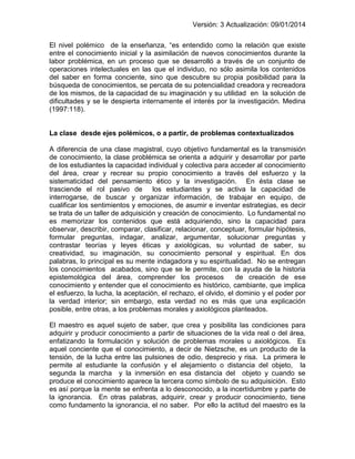 Versión: 3 Actualización: 09/01/2014 
El nivel polémico de la enseñanza, “es entendido como la relación que existe entre el conocimiento inicial y la asimilación de nuevos conocimientos durante la labor problémica, en un proceso que se desarrolló a través de un conjunto de operaciones intelectuales en las que el individuo, no sólo asimila los contenidos del saber en forma conciente, sino que descubre su propia posibilidad para la búsqueda de conocimientos, se percata de su potencialidad creadora y recreadora de los mismos, de la capacidad de su imaginación y su utilidad en la solución de dificultades y se le despierta internamente el interés por la investigación. Medina (1997:118). 
La clase desde ejes polémicos, o a partir, de problemas contextualizados 
A diferencia de una clase magistral, cuyo objetivo fundamental es la transmisión de conocimiento, la clase problémica se orienta a adquirir y desarrollar por parte de los estudiantes la capacidad individual y colectiva para acceder al conocimiento del área, crear y recrear su propio conocimiento a través del esfuerzo y la sistematicidad del pensamiento ético y la investigación. En ésta clase se trasciende el rol pasivo de los estudiantes y se activa la capacidad de interrogarse, de buscar y organizar información, de trabajar en equipo, de cualificar los sentimientos y emociones, de asumir e inventar estrategias, es decir se trata de un taller de adquisición y creación de conocimiento. Lo fundamental no es memorizar los contenidos que está adquiriendo, sino la capacidad para observar, describir, comparar, clasificar, relacionar, conceptuar, formular hipótesis, formular preguntas, indagar, analizar, argumentar, solucionar preguntas y contrastar teorías y leyes éticas y axiológicas, su voluntad de saber, su creatividad, su imaginación, su conocimiento personal y espiritual. En dos palabras, lo principal es su mente indagadora y su espiritualidad. No se entregan los conocimientos acabados, sino que se le permite, con la ayuda de la historia epistemológica del área, comprender los procesos de creación de ese conocimiento y entender que el conocimiento es histórico, cambiante, que implica el esfuerzo, la lucha, la aceptación, el rechazo, el olvido, el dominio y el poder por la verdad interior; sin embargo, esta verdad no es más que una explicación posible, entre otras, a los problemas morales y axiológicos planteados. 
El maestro es aquel sujeto de saber, que crea y posibilita las condiciones para adquirir y producir conocimiento a partir de situaciones de la vida real o del área, enfatizando la formulación y solución de problemas morales u axiológicos. Es aquel conciente que el conocimiento, a decir de Nietzsche, es un producto de la tensión, de la lucha entre las pulsiones de odio, desprecio y risa. La primera le permite al estudiante la confusión y el alejamiento o distancia del objeto, la segunda la marcha y la inmersión en esa distancia del objeto y cuando se produce el conocimiento aparece la tercera como símbolo de su adquisición. Esto es así porque la mente se enfrenta a lo desconocido, a la incertidumbre y parte de la ignorancia. En otras palabras, adquirir, crear y producir conocimiento, tiene como fundamento la ignorancia, el no saber. Por ello la actitud del maestro es la  