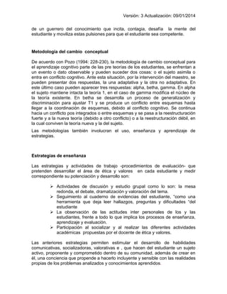 Versión: 3 Actualización: 09/01/2014 
de un guerrero del conocimiento que incita, contagia, desafía la mente del estudiante y moviliza estas pulsiones para que el estudiante sea competente. 
Metodología del cambio conceptual 
De acuerdo con Pozo (1994: 228-230), la metodología de cambio conceptual para el aprendizaje cognitivo parte de las pre teorías de los estudiantes, se enfrentan a un evento o dato observable y pueden suceder dos cosas: o el sujeto asimila o entra en conflicto cognitivo. Ante esta situación, por la intervención del maestro, se pueden presentar dos respuestas, la una adaptativa y la otra no adaptativa. En este último caso pueden aparecer tres respuestas: alpha, betha, gamma. En alpha el sujeto mantiene intacta la teoría 1, en el caso de gamma modifica el núcleo de la teoría existente. En betha se desarrolla un proceso de generalización y discriminación para ajustar T1 y se produce un conflicto entre esquemas hasta llegar a la coordinación de esquemas, debido al conflicto cognitivo. Se continua hacia un conflicto pos integrados o entre esquemas y se pasa a la reestructuración fuerte y a la nueva teoría (debido a otro conflicto) o a la reestructuración débil, en la cual conviven la teoría nueva y la del sujeto. 
Las metodologías también involucran el uso, enseñanza y aprendizaje de estrategias. 
Estrategias de enseñanza 
Las estrategias y actividades de trabajo -procedimientos de evaluación- que pretenden desarrollar el área de ética y valores en cada estudiante y medir correspondiente su potenciación y desarrollo son: 
 Actividades de discusión y estudio grupal como lo son: la mesa redonda, el debate, dramatización y valoración del tema. 
 Seguimiento al cuaderno de evidencias del estudiante, “como una herramienta que deja leer hallazgos, preguntas y dificultades “del estudiante 
 La observación de las actitudes inter personales de los y las estudiantes, frente a todo lo que implica los procesos de enseñanza, aprendizaje y evaluación. 
 Participación al socializar y al realizar las diferentes actividades académicas propuestas por el docente de ética y valores. 
Las anteriores estrategias permiten estimular el desarrollo de habilidades comunicativas, socializadoras, valorativas e , que hacen del estudiante un sujeto activo, proponente y comprometido dentro de su comunidad, además de crear en él, una conciencia que propende a hacerlo incluyente y sensible con las realidades propias de los problemas analizados y conocimientos aprendidos.  