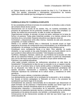 Versión: 3 Actualización: 09/01/2014 
en Valores llevado a cabo en Sasaima durante los días 5, 6 y 7 de febrero de 1998. Sus aportes, propuestas e interrogantes enriquecieron de manera significativa este material que hoy entregamos a ustedes”. 
TOMADO DE: Organización de Estados Iberoamericanos para la Educación, la Ciencia y la Cultura CEI 
CURRICULO OCULTO Y CURRICULO EXPLICITO 
En las sociedades primitivas el proceso de socialización se llevaba a cabo a través del contacto directo de las nuevas 
Generaciones con el mundo de los adultos. Hoy, en nuestras sociedades, los procesos de apropiación de los productos sociales se hacen más complejos. La familia, los medios de comunicación, la calle, la ciudad, las diferentes 
Organizaciones sociales, la escuela, el grupo de pares, participan en la tarea de formar a la persona. Todas estas Instancias sociales, a su manera, educan a los miembros de su comunidad. Espacios educativos que algunas veces se 
Contradicen y desautorizan entre ellos mismos, haciendo de este acto educativo compartido, un núcleo conflictivo. 
Debido a su carácter sistema ático e intencional, la escuela ocupa un lugar especial en el proceso de configuración de la Individualidad y en el desarrollo de la socialización, sin embargo, no puede reemplazar los otros ámbitos que se 
Constituyen como competencia frente a su labor. Pero además, no puede olvidarlos. Lo que sucede en las aulas Escolares tiene una fuerte relación con lo que sucede en otras esferas de la sociedad. Todo traspasa sus paredes: 
Conflictos, ideologías, intereses, valores etc. Las fronteras de la escuela van más allá de sus estrechos linderos, y lo que En ella sucede no podrá ser interpretado sino a la luz del marco socio-histórico y cultural en el que cobran sentido sus 
Prácticas y sus políticas educativas. 
¿Qué papel cumplen entonces las instituciones educativas en esta tarea de socialización? Compartiendo la idea de que La escuela no es un espacio neutral, sino que por el contrario tiene un fuerte sentido político e ideológico, la sociología de La educación nos habla de dos funciones aparentemente paradójicas del aparato educativo: reproducción y resistencia; Reproducción en cuanto la institución reproduce los contenidos de la cultura social, y resistencia en tanto permite la 
Creación de nuevos valores y contenidos culturales. 
Los planteamientos que parten de la sociología de la educación y de la sicología, han llevado al terreno pedagógico la Discusión en torno a los procesos de socialización que tienen lugar en la escuela. 
Contradiciendo las posturas instrumentales de la educación que desconocen el papel formador de las prácticas e Interacciones sociales que tienen lugar en el espacio escolar, diversas disciplinas sitúan en un primer plano la 
Característica interactiva y comunicativa de la educación, aduciendo que los estudiantes no solamente aprenden teorías y conductas a partir de los contenidos expresados en los planes de estudio, sino también, y principalmente, como 
Consecuencia de las interacciones sociales de todo tipo que tienen lugar en el centro educativo 48.  