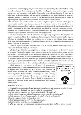 10
El ser humano siempre se pregunta ¿me siento bien o me siento mal? ¿Estoy actuando bien o estoy
actuando mal?, antes de poder determinar si es feliz o no. Se guía por sus emociones para juzgar si
sus acciones son correctas o equivocadas. Si con ellas obtuvo lo que buscaba. Si logró que lo
quisieran o no. Porque siempre, bajo una alegría o una tristeza está la necesidad de ser aceptado,
apreciado, amado. La necesidad de afecto es tan poderosa que es la única que en un estado de
depresión puede impulsarnos a salir de nuestro encierro en busca de un consuelo.
Esto que parece tan sencillo resulta de lo más complicado para el hombre actual, pues la
comunicación entre los seres humanos, a pesar de los enormes avances de la tecnología, se ha
dificultado enormemente. Uno queda tan agotado después de un día de trabajo en condiciones de
tensión extremas que lo único que quiere es dormir y olvidarse de los demás. Nadie tiene tiempo, y
si lo tiene, no lo quiere compartir. Parece que la modernidad deja poco tiempo para escucharnos
unos a otros, para querernos, para consolarnos, para apapacharnos.
Podemos distinguir dos tipos de emociones, las negativas y las positivas. Las negativas nos
tensan, obstaculizan el flujo de la energía, debilitan, entorpecen el funcionamiento de los órganos,
dificultan la asimilación de ideas. Las positivas, por el contrario, nos relajan, liberan energía,
refuerzan el sistema inmunológico, permiten que fluya la energía, nos ponen más alertas y agudizan
nuestra capacidad de aprendizaje.
Entre las negativas podemos resaltar el odio, la ira, la tristeza, el temor. Entre las positivas, la
compasión, el amor, la alegría, la admiración.
¿Qué es lo que determina que una persona se contagie de una emoción y no de otra? Su mundo
de creencias. Por ejemplo, cuando vemos venir a un perro rabioso sentimos miedo porque sabemos
que la rabia es una enfermedad mortal. Y nos enteramos no necesariamente por haber visto morir a
alguien infectado por esa terrible enfermedad sino porque un ser querido se encargó de decírnoslo.
Es muy bello pensar que detrás del miedo que nos produce un perro rabioso se esconde el deseo de
alguien que no quería que muriéramos de esa manera. Atrás de esta emoción, pues, no sólo está pre-
sente un pensamiento, sino un deseo auténtico de brindarnos protección, el amor.
¿Qué pasaría si creyéramos en el amor? Si estuviéramos
convencidos de que el amor nos va a salvar como especie. Que de ahora
en adelante va a estar por encima de la avaricia y del egoísmo. Por
encima de las decisiones del Fondo Monetario Internacional y las de
cualquier gobierno. Si con esta frase les arranqué una sonrisa me doy
por bien servida. No importa. Tal vez ése es el primer paso para
empezar a cambiar al mundo. Sonreír. Quizá si empezáramos a
considerar la risa como la gran panacea, modificaríamos positivamente
nuestro futuro.
Actividades de lectura.
1. Vocabulario: se desvanecen, la gran panacea, mezquinos, innata, ahuyentar el dolor, efímero.
2. Según el texto: ¿Cuál es la mayor enfermedad de nuestra época?
3. ¿A qué estamos expuestos con el ritmo exigente de la vida moderna?
4. ¿Qué solución nos propone Laura Esquivel para esos males de nuestro tiempo?
5. ¿Cuántas veces ríe un niño de cinco años de edad? ¿Y en la adolescencia?
6. Enumera algunos efectos positivos de la risa.
7. ¿Qué tipos de emociones hay? Pon algunos ejemplos.
8. ¿Qué beneficios tienen las emociones positivas?
9. ¿Por qué crees que a medida que crecemos vamos perdiendo la risa? (nos reímos menos)
 