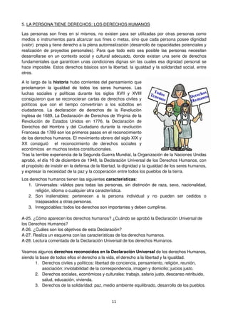 11
5. LA PERSONA TIENE DERECHOS: LOS DERECHOS HUMANOS
Las personas son fines en sí mismos, no existen para ser utilizadas por otras personas como
medios o instrumentos para alcanzar sus fines o metas, sino que cada persona posee dignidad
(valor) propia y tiene derecho a la plena autorrealización (desarrollo de capacidades potenciales y
realización de proyectos personales). Para que todo esto sea posible las personas necesitan
desarrollarse en un contexto social y cultural adecuado, donde existan una serie de derechos
fundamentales que garanticen unas condiciones dignas sin las cuales esa dignidad personal se
hace imposible. Estos derechos básicos son la libertad, la igualdad y la solidaridad social, entre
otros.
A lo largo de la historia hubo corrientes del pensamiento que
proclamaron la igualdad de todos los seres humanos. Las
luchas sociales y políticas durante los siglos XVII y XVIII
consiguieron que se reconocieran cartas de derechos civiles y
políticos que con el tiempo convertirían a los súbditos en
ciudadanos. La declaración de derechos de la Revolución
inglesa de 1689, La Declaración de Derechos de Virginia de la
Revolución de Estados Unidos en 1776, la Declaración de
Derechos del Hombre y del Ciudadano durante la revolución
Francesa de 1789 son los primeros pasos en el reconocimiento
de los derechos humanos. El movimiento obrero del siglo XIX y
XX consiguió el reconocimiento de derechos sociales y
económicos en muchos textos constitucionales.
Tras la terrible experiencia de la Segunda Guerra Mundial, la Organización de la Naciones Unidas
aprobó, el día 10 de diciembre de 1948, la Declaración Universal de los Derechos Humanos, con
el propósito de insistir en la defensa de la libertad, la dignidad y la igualdad de los seres humanos,
y expresar la necesidad de la paz y la cooperación entre todos los pueblos de la tierra.
Los derechos humanos tienen las siguientes características:
1. Universales: válidos para todas las personas, sin distinción de raza, sexo, nacionalidad,
religión, idioma o cualquier otra característica.
2. Son inalienables: pertenecen a la persona individual y no pueden ser cedidos o
traspasados a otras personas.
3. Innegociables: todos los derechos son importantes y deben cumplirse.
A-25. ¿Cómo aparecen los derechos humanos? ¿Cuándo se aprobó la Declaración Universal de
los Derechos Humanos?
A-26. ¿Cuáles son los objetivos de esta Declaración?
A-27. Realiza un esquema con las características de los derechos humanos.
A-28. Lectura comentada de la Declaración Universal de los derechos Humanos.
Veamos algunos derechos reconocidos en la Declaración Universal de los derechos Humanos,
siendo la base de todos ellos el derecho a la vida, el derecho a la libertad y la igualdad.
1. Derechos civiles y políticos: libertad de conciencia, pensamiento, religión, reunión,
asociación; inviolabilidad de la correspondencia, imagen y domicilio; juicios justo.
2. Derechos sociales, económicos y culturales: trabajo, salario justo, descanso retribuido,
salud, educación, vivienda.
3. Derechos de la solidaridad: paz, medio ambiente equilibrado, desarrollo de los pueblos.
 