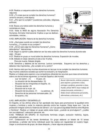 12
A-29. Realiza un esquema sobre los derechos humanos.
(algunos)
A-30. ¿Tú crees que se cumplen los derechos humanos?
(entorno cercano y más lejano)
A-31. ¿Por qué no cumplen? (cuestiones culturales, religiosas,
políticas)
A-32. Busca una noticia sobre los derechos humanos y
coméntala en clase.
A-33. Visita la WEB de alguna Asociación Pro Derechos
Humanos; Amnistía Internacional. Explica a que se dedican,
actividades, noticias…
A-AD. AMPLIACIÓN. Historia de los derechos humanos.
A-34. ¿Qué pasa cuando se cumplen los derechos
humanos¿ ¿Y cuándo no se cumplen?
A-35. ¿Sirven para algo los Derechos Humanos? ¿Cómo
defenderlos? Valoraciones.
A-36. Según tu opinión cuáles deberían ser los retos sobre los derechos humanos durante este
siglo. (Grupo)
A-37. Realiza en grupo un mural sobre los derechos humanos. Exposición de murales.
A-38. Debate en clase: derecho al voto a los 16 años.
Pena de muerte. Debate dirigido.
A-39. Derechos y deberes de los alumnos. Lectura comentada. Esquema con los derechos y
deberes más importantes. ¿Se cumplen en tu centro?
A-40. Hemos visto que hay muchas situaciones en las que no se cumplen los derechos humanos.
Hay muchos colectivos sociales que sufren la exclusión y la marginación.
Realiza un trabajo para exponer a tus compañeros utilizando los recursos que creas convenientes
sobre uno de los temas siguientes: (a nivel de España o del mundo)
- Los “sin techo”. (1) - El paro. (2)
- La situación de los discapacitados. (3)
- Situación de los inmigrantes en España. (4)
- El acoso escolar. (5)
- Situación de la mujer. (6)
- Situación de los presos. (7) - La pobreza. (8)
- Derechos de las personas homosexuales. (9)
- El racismo. (10)
A.AD. AMPLIACIÓN Y DESARROLLO.
En España, en los últimos años se han aprobado dos leyes para promocionar la igualdad entre
mujeres y hombres y evitar la violencia ejercida contra las mujeres. Estas leyes son: “Ley de
protección Integral contra la Violencia de Género” y la “Ley para la Igualdad Efectiva entre Mujeres
y Hombres”. Realiza un trabajo en grupo sobre estas leyes: ¿cuándo se promulgaron?, ¿cuáles
son sus objetivos?, valoración personal, etc.
A-AD. TRABAJO EN GRUPO. El movimiento feminista (origen, evolución histórica, logros,
actualidad, valoraciones,…
A-41. Colaboración en las tareas domésticas. En grupo elaborar un listado de 10 tareas
domésticas, y señalar (de forma individual) quien las realiza con regularidad en vuestro hogar.
Llegar a conclusiones de grupo, de clase después, y hacer algunas propuestas.
Buscar información, ordenar, preparar
para exponer y presentar a clase,
entregar a profesor, presentar a clase,
Puedes utilizar NNTT, hacer trabajo de
campo (encuesta, entrevista…)
Debes incluir valoraciones personales,
alternativas y soluciones, etc.)
 