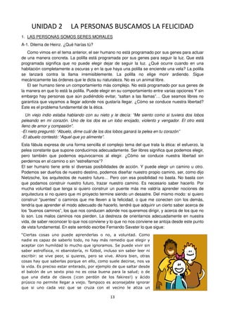 13
UNIDAD 2 LA PERSONAS BUSCAMOS LA FELICIDAD
1. LAS PERSONAS SOMOS SERES MORALES
A-1. Dilema de Heinz. ¿Qué harías tú?
Como vimos en el tema anterior, el ser humano no está programado por sus genes para actuar
de una manera concreta. La polilla está programada por sus genes para seguir la luz. Que está
programada significa que no puede elegir dejar de seguir la luz. ¿Qué ocurre cuando en una
habitación completamente a oscuras y en la que haya una polilla se enciende una vela? La polilla
se lanzará contra la llama irremisiblemente. La polilla no elige morir ardiendo. Sigue
mecánicamente las órdenes que le dicta su naturaleza. No es un animal libre.
El ser humano tiene un comportamiento más complejo. No está programado por sus genes de
la manera en que lo está la polilla. Puede elegir en su comportamiento entre varias opciones Y sin
embargo hay personas que aún pudiéndolo evitar, “saltan a las llamas”… Que seamos libres no
garantiza que vayamos a llegar adonde nos gustaría llegar. ¿Cómo se conduce nuestra libertad?
Este es el problema fundamental de la ética.
Un viejo indio estaba hablando con su nieto y le decía: “Me siento como si tuviera dos lobos
peleando en mi corazón. Uno de los dos es un lobo enojado, violento y vengador. El otro está
lleno de amor y compasión”.
-El nieto preguntó: “Abuelo, dime cuál de los dos lobos ganará la pelea en tu corazón”
-El abuelo contestó: “Aquel que yo alimente”.
Esta fábula expresa de una forma sencilla el complejo tema del que trata la ética: el esfuerzo, la
pelea constante que supone conducirnos adecuadamente. Ser libres significa que podemos elegir,
pero también que podemos equivocarnos al elegir. ¿Cómo se conduce nuestra libertad sin
perdernos en el camino o sin “estrellarnos”?
El ser humano tiene ante sí diversas posibilidades de acción. Y puede elegir un camino u otro.
Podemos ser dueños de nuestro destino, podemos diseñar nuestro propio camino, ser, como dijo
Nietzsche, los arquitectos de nuestro futuro… Pero con esa posibilidad no basta. No basta con
que podamos construir nuestro futuro, trazar nuestro camino. Es necesario saber hacerlo. Por
mucha voluntad que tenga si quiero construir un puente más me valdría aprender nociones de
arquitectura si no quiero que mi proyecto termine siendo un desastre. Del mismo modo: si quiero
construir “puentes” o caminos que me lleven a la felicidad, o que me conecten con los demás,
tendría que aprender el modo adecuado de hacerlo, tendré que adquirir un cierto saber acerca de
los “buenos caminos”, los que nos conducen adonde nos queremos dirigir, y acerca de los que no
lo son. Los malos caminos nos pierden. La destreza de orientarnos adecuadamente en nuestra
vida, de saber reconocer lo que nos conviene y lo que no nos conviene se antoja desde este punto
de vista fundamental. En este sentido escribe Fernando Savater lo que sigue:
“Ciertas cosas uno puede aprenderlas o no, a voluntad. Como
nadie es capaz de saberlo todo, no hay más remedio que elegir y
aceptar con humildad lo mucho que ignoramos. Se puede vivir sin
saber astrofísica, ni ebanistería, ni fútbol, incluso sin saber leer ni
escribir: se vive peor, si quieres, pero se vive. Ahora bien, otras
cosas hay que saberlas porque en ello, como suele decirse, nos va
la vida. Es preciso estar enterado, por ejemplo de que saltar desde
el balcón de un sexto piso no es cosa buena para la salud; o de
que una dieta de clavos (¡con perdón de los fakires!) y ácido
prúsico no permite llegar a viejo. Tampoco es aconsejable ignorar
que si uno cada vez que se cruza con el vecino le atiza un
 