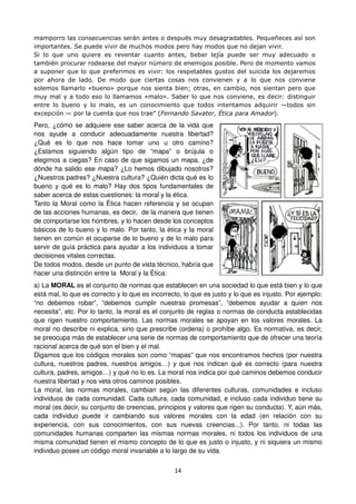 14
mamporro las consecuencias serán antes o después muy desagradables. Pequeñeces así son
importantes. Se puede vivir de muchos modos pero hay modos que no dejan vivir.
Si lo que uno quiere es reventar cuanto antes, beber lejía puede ser muy adecuado o
también procurar rodearse del mayor número de enemigos posible. Pero de momento vamos
a suponer que lo que preferimos es vivir: los respetables gustos del suicida los dejaremos
por ahora de lado. De modo que ciertas cosas nos convienen y a lo que nos conviene
solemos llamarlo «bueno» porque nos sienta bien; otras, en cambio, nos sientan pero que
muy mal y a todo eso lo llamamos «malo». Saber lo que nos conviene, es decir: distinguir
entre lo bueno y lo malo, es un conocimiento que todos intentamos adquirir —todos sin
excepción — por la cuenta que nos trae” (Fernando Savater, Ética para Amador).
Pero, ¿cómo se adquiere ese saber acerca de la vida que
nos ayude a conducir adecuadamente nuestra libertad?
¿Qué es lo que nos hace tomar uno u otro camino?
¿Estamos siguiendo algún tipo de “mapa” o brújula o
elegimos a ciegas? En caso de que sigamos un mapa, ¿de
dónde ha salido ese mapa? ¿Lo hemos dibujado nosotros?
¿Nuestros padres? ¿Nuestra cultura? ¿Quién dicta qué es lo
bueno y qué es lo malo? Hay dos tipos fundamentales de
saber acerca de estas cuestiones: la moral y la ética.
Tanto la Moral como la Ética hacen referencia y se ocupan
de las acciones humanas, es decir, de la manera que tienen
de comportarse los hombres, y lo hacen desde los conceptos
básicos de lo bueno y lo malo. Por tanto, la ética y la moral
tienen en común el ocuparse de lo bueno y de lo malo para
servir de guía práctica para ayudar a los individuos a tomar
decisiones vitales correctas.
De todos modos, desde un punto de vista técnico, habría que
hacer una distinción entre la Moral y la Ética:
a) La MORAL es el conjunto de normas que establecen en una sociedad lo que está bien y lo que
está mal, lo que es correcto y lo que es incorrecto, lo que es justo y lo que es injusto. Por ejemplo:
“no debemos robar”, “debemos cumplir nuestras promesas”, “debemos ayudar a quien nos
necesita”, etc. Por lo tanto, la moral es el conjunto de reglas o normas de conducta establecidas
que rigen nuestro comportamiento. Las normas morales se apoyan en los valores morales. La
moral no describe ni explica, sino que prescribe (ordena) o prohíbe algo. Es normativa, es decir,
se preocupa más de establecer una serie de normas de comportamiento que de ofrecer una teoría
racional acerca de qué son el bien y el mal.
Digamos que los códigos morales son como “mapas” que nos encontramos hechos (por nuestra
cultura, nuestros padres, nuestros amigos…) y que nos indican qué es correcto (para nuestra
cultura, padres, amigos…) y qué no lo es. La moral nos indica por qué caminos debemos conducir
nuestra libertad y nos veta otros caminos posibles.
La moral, las normas morales, cambian según las diferentes culturas, comunidades e incluso
individuos de cada comunidad. Cada cultura, cada comunidad, e incluso cada individuo tiene su
moral (es decir, su conjunto de creencias, principios y valores que rigen su conducta). Y, aún más,
cada individuo puede ir cambiando sus valores morales con la edad (en relación con su
experiencia, con sus conocimientos, con sus nuevas creencias...). Por tanto, ni todas las
comunidades humanas comparten las mismas normas morales, ni todos los individuos de una
misma comunidad tienen el mismo concepto de lo que es justo o injusto, y ni siquiera un mismo
individuo posee un código moral invariable a lo largo de su vida.
 