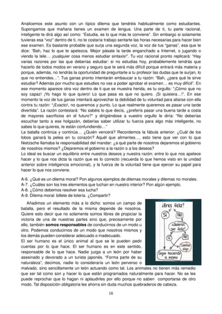 16
Analicemos este asunto con un típico dilema que tendréis habitualmente como estudiantes.
Supongamos que mañana tienes un examen de lengua. Una parte de ti, tu parte racional,
inteligente te dirá algo así como: “Estudia, es lo que más te conviene”. Sin embargo si solamente
tuvieras esa “voz” dentro de ti, no te costaría trabajo sentarte las horas necesarias para hacer bien
ese examen. Es bastante probable que surja una segunda voz, la voz de tus “ganas”, esa que te
dice: “Bah, haz lo que te apetezca. Mejor pásate la tarde enganchado a Internet, o jugando o
viendo la tele… ¡cualquier cosa menos estudiar sintaxis!”. Tu voz racional pronto replicará: “Hay
varias razones por las que deberías estudiar: si no estudias hoy, probablemente tendrás que
hacerlo de todos modos en verano y seguro que te será más difícil porque entrará más materia y
porque, además, no tendrás la oportunidad de preguntarle a tu profesor las dudas que te surjan, lo
que no entiendes…”. Tus ganas pronto intentarán embaucar a tu razón: “Bah, ¿para qué te sirve
estudiar? Además por mucho que estudies no vas a poder aprobar el examen… es muy difícil”. En
ese momento aparece otra voz dentro de ti que se muestra herida, es tu orgullo: “¡Cómo que no
soy capaz! ¡Yo hago lo que quiero! Lo que pasa es que no quiero. ¡Si quisiera…!”. En ese
momento la voz de tus ganas intentará aprovechar la debilidad de tu voluntad para aliarse con ella
contra tu razón: “¡Exacto!, no queremos y punto. Lo que realmente queremos es pasar una tarde
divertida”. La razón contestará: “No sabéis lo que decís, ¿preferís pasar una buena tarde a costa
de mayores sacrificios en el futuro?” y dirigiéndose a vuestro orgullo le diría: “No deberías
escuchar tanto a ese holgazán, deberías saber utilizar tu fuerza para algo más inteligente, no
sabes lo que quieres, te están confundiendo…”
La batalla continúa y continúa… ¿Quién vencerá? Recordemos la fábula anterior: ¿Cuál de los
lobos ganará la pelea en tu corazón? Aquél que alimentes…, esto tiene que ver con lo que
Nietzsche llamaba la responsabilidad del mandar: ¿a qué parte de nosotros dejaremos el gobierno
de nosotros mismos? ¿Dejaremos el gobierno a la razón o a los deseos?
Lo ideal es buscar un equilibrio entre nuestros deseos y nuestra razón; entre lo que nos apetece
hacer y lo que nos dicta la razón que es lo correcto (recuerda lo que hemos visto en la unidad
anterior sobre inteligencia emocional), y la fuerza de la voluntad tiene que ejercer su papel para
hacer lo que nos conviene.
A-6. ¿Qué es un dilema moral? Pon algunos ejemplos de dilemas morales y dilemas no morales.
A-7. ¿Cuáles son los tres elementos que luchan en nuestro interior? Pon algún ejemplo.
A-8. ¿Cómo debemos resolver esa lucha?
A-9. Dilema moral: billete de lotería. ¿Compartir?
Añadimos un elemento más a lo dicho: somos un campo de
batalla, pero el resultado de la misma depende de nosotros.
Quiere esto decir que no solamente somos libres de propiciar la
victoria de una de nuestras partes sino que, precisamente por
ello, también somos responsables de conducirnos de un modo u
otro. Podemos conducirnos de un modo que nosotros mismos y
los demás pueden considerar adecuado o inadecuado.
El ser humano es el único animal al que se le pueden pedir
cuentas por lo que hace. El ser humano es en este sentido,
responsable de lo que hace. Nadie juzga a un león por haber
asesinado y devorado a un turista japonés. “Forma parte de su
naturaleza”, decimos, nadie lo consideraría un león perverso o
malvado, sino sencillamente un león actuando como tal. Los animales no tienen más remedio
que ser tal como son y hacer lo que están programados naturalmente para hacer. No se les
puede reprochar que lo hagan ni aplaudirles por ello porque no saben comportarse de otro
modo. Tal disposición obligatoria les ahorra sin duda muchos quebraderos de cabeza.
 