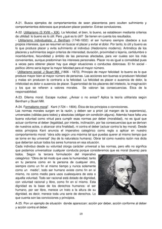 19
A-21. Busca ejemplos de comportamientos de sean placenteros pero oculten sufrimiento y
comportamientos dolorosos que producen placer posterior. Extrae conclusiones.
A-22. Utilitarismo (S XVIII – XIX). La felicidad, el bien, lo bueno, se establecen mediante criterios
de utilidad: lo bueno es lo útil. Pero ¿qué es lo útil? Se tienen en cuenta los resultados.
- Utilitarismo individualista: J. Bentham (1748-1832): el ser humano siempre obedece a sus
propios intereses, que se resumen en buscar el placer y evitar el dolor. Por tanto, lo útil y bueno es
lo que produce placer y evita sufrimiento al individuo (Hedonismo moderno). Aritmética de los
placeres y sufrimientos según criterios de intensidad, duración, proximidad o lejanía, certidumbre o
incertidumbre, fecundidad y ámbito de las personas afectadas, para ver cuales son los más
convenientes, aunque predominan los intereses personales. Placer no es igual a comodidad pues
a veces para obtener placer hay que elegir situaciones o conductas dolorosas. El fin social -
político último sería lograr la mayor felicidad para el mayor número.
- Utilitarismo social: J Stuart Mill. (1806 - 1873). Principio de mayor felicidad: lo bueno es lo que
produce mayor bien al mayor número de personas. Las acciones son buenas si producen felicidad
y malas sin producen lo contrario a la felicidad. La felicidad es placer o ausencia de dolor, la
infelicidad es dolor o ausencia de placer. Superioridad de los placeres del intelecto, la imaginación
y los que se refieren a valores morales. Se valoran las consecuencias. Ética de la
responsabilidad.
A-23. Dilema moral. Escape nuclear. ¿Avisar o no avisar? Aplica la teoría utilitarista según
Bentham y Stuart Mill.
A-24. Formalismo moral”. Kant (1724 – 1804). Ética de los principios o convicciones.
Las normas morales surgen en la razón, y deben ser a priori (al margen de la experiencia),
universales (válidas para todos) y absolutas (obligan sin condición alguna). Además hace falta una
buena voluntad como virtud para cumplir esas normas por deber (moralidad), no es igual que
actuar conforme al deber (legalidad, por interés, inclinación, por las consecuencias que se derivan
de nuestros actos, o alcanzar otra finalidad), ni contra el deber (actuar contra la ley moral). Desde
estos principios Kant anuncia el imperativo categórico como regla a aplicar en nuestro
comportamiento moral: “obra sólo según una máxima tal que puedas querer al mismo tiempo que
se torne en ley universal” (ley de la naturaleza humana). Obrar tal como nuestra razón nos dicta
que deberían actuar todos los seres humanos en esa situación.
Cada individuo desde su voluntad otorga carácter universal a las normas, pero ello no significa
que podamos universalizar cualquier conducta porque consideremos que es moral (buena) para
todos. Según la tercera formulación del imperativo
categórico: “Obra de tal modo que uses la humanidad, tanto
en tu persona como en la persona de cualquier otro,
siempre como un fin al mismo tiempo y nunca solamente
como un medio”, todo ser humano existe como fin en sí
mismo, no como medio para usos cualesquiera de esta o
aquella voluntad. Todo ser racional está dotado de dignidad,
con voluntad racional y libre, como fin en sí mismo. Esta
dignidad es la base de los derechos humanos: el ser
humano, por ser libre, merece un trato a la altura de su
dignidad, es decir, merece toda una serie de derechos. Lo
que cuenta son las convicciones y principios.
A-25. Pon un ejemplo de situación donde aparezcan: acción por deber, acción conforme al deber
y acción contra el deber.
 