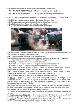 21
A-36. Cuestionarios sobre las teorías éticas. Hacer y pasar a compañeros.
A-AD. AMPLIACIÓN Y DESARROLLO. Mural/Presentación sobre teorías éticas.
A-AD. AMPLIACIÓN Y DESARROLLO. Trabajo sobre la vida de algún filósofo anterior.
4. PROBLEMAS ÉTICOS DEL DESARROLLO CIENTÍFICO Y TECNOLÓGICO. LA BIOÉTICA
A-37. Distingue entre ciencia y tecnología. ¿Qué relación hay entre ellas?
A-38. Piensa en algún invento técnico y señala sus ventajas e inconvenientes.
A-39. ¿Qué ventajas tiene el desarrollo científico – tecnológico?
A-40. ¿Qué inconvenientes tiene el desarrollo científico – tecnológico?
A-41. Documental. Realiza un cuadro con los principales problemas medioambientales indicando
sus causas, consecuencias y posibles soluciones.
A-42. ¿Cuál es la causa general de todos esos problemas?
A-43. ¿Qué soluciones podemos desarrollar para esos problemas a nivel general e individual?
(desarrollo sostenible) (compromiso medioambiental personal)
A-44. Distingue entre consumismo y consumo responsable.
A-45. Visita la web de alguna asociación ecologista. Realiza un informe sobre ella.
A-46. Trabajo en grupo. Mural sobre problemas medioambientales. Campaña.
A-AD. Trabajo en grupo. Diseñar y llevar a cabo una campaña sobre algún problema
medioambiental (mejor algo local) a través de la radio Onda Marina o Televisión Local.
A-47. Debate de ideas. ¿Qué opinas sobre investigación con células madre, clonación,
trasplantes, eugenesia, aborto, fecundación, eutanasia, elección de sexo?
A-48. ¿Qué es la bioética? ¿Cuáles son sus principios? Realiza un esquema.
La Bioética se ocupa de la reflexión ética en la investigación científica y tecnológica en las
ciencias de la vida y la salud con el objetivo de responder a cuestiones como: ¿hasta dónde
podemos llegar científicamente y que sea éticamente aceptable? ¿Se debe hacer lo que
técnicamente se puede hacer? ¿Es ético?
Los bioética aborda cuestiones relacionadas con la ingeniería genética, reproducción, trasplantes,
donación, esterilización, contracepción, cambio de sexo, eutanasia, experimentación médica, etc.
Los principios más importantes de la Bioética son los siguientes:
1. Principio de autonomía (libertad): debe informarse a las personas afectadas y respetarse su
voluntad.
2. Beneficencia (no maleficencia): se debe buscar siempre el bienestar del sujeto y reducir al
mínimo los riesgos y daños. Principio de precaución en caso de dudas sobre riesgos.
3. Justicia: los beneficios de la investigación deben llegar a todas las personas. Distribuir de
manera equitativa beneficios y riesgos del progreso científico-tecnológico.
 