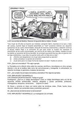 22
A-49. Los comités de Bioética. Resolver el siguiente dilema médico. Grupos.
“Una mujer de 28 años se levantó con malestar, sensación febril, manchas en la cara y resto
del cuerpo. Cuando llegó al hospital presentaba un “rash” purpúrico extenso con isquemia
(gangrena) de las cuatro extremidades. Después de diversos tratamientos y sedación continua
el equipo médico llegó a la conclusión de que para evitar la muerte era necesaria la
amputación de las cuatro extremidades, por encima de los codos y las rodillas, medida a la que
los padres se opusieron de forma decidida. Su principal argumento fue que ella no querría vivir
en esas condiciones, y que ellos no querían verla sufrir el resto de su vida.”
a) ¿Tendría que despertarse a la mujer para preguntarle su opinión?
b) ¿Debe prevalecer la opinión de la familia?
c) ¿Cuál sería para ti la mejor forma de resolver el caso? Puesta en común.
A-50. ¿Qué es la tecnoética? Pon algún ejemplo.
La Tecnoética es la reflexión ética sobre los avances científicos y tecnológicos en otros campos
distintos a los de la bioética tales como las comunicaciones y transportes, la alimentación, la
industria, la energía, la agricultura, la pesca, los servicios.
A-51. ¿Se cumplen los principios de bioética y tecnoética? Pon algunos ejemplos.
A-AD. AMPLIACIÓN Y DESARROLLO.
LOS CÓDIGOS DEONTOLÓGICOS. Trabajo en grupo.
Investigación: ¿Qué es un código deontológico? Crear un código deontológico para uno de los
siguientes ámbitos profesionales: médicos, abogados y jueces, periodistas, profesores,
investigadores, banqueros, comerciante… (exponer en clase)
52. Busca y comenta en clase una noticia sobre las temáticas vistas. (Titular, fuente, breve
resumen, relación con contenidos vistos y comentario personal.)
53. ¿Qué será eso de democratizar la tecnociencia?
A-AD. AMPLIACIÓN Y DESARROLLO. La investigación con animales.
 