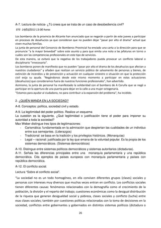 26
A-7. Lectura de noticia- ¿Tú crees que se trata de un caso de desobediencia civil?
EFE- 14/03/2013 13:00 horas
Los bomberos de la provincia de Alicante han anunciado que se negarán a partir de este jueves a participar
en procesos de desahucios ya que consideran que no pueden dejar "pasar por alto el drama" actual que
viven muchas familias.
La junta de personal del Consorcio de Bomberos Provincial ha enviado una carta a la dirección para que se
pronuncie "a la mayor brevedad" sobre este asunto y para que emita una nota a las jefaturas en torno a
cuáles son las competencias profesionales en este tipo de servicios.
De esta manera, se evitará que la negativa de los trabajadores pueda provocar un conflicto laboral o
disciplinario "innecesario".
Los bomberos ponen de manifiesto que no pueden "pasar por alto el drama de los desahucios que afectan a
nuestros ciudadanos" y añaden que realizan un servicio público de salvamento de personas y bienes, de
extinción de incendios y de prevención y actuación en cualquier siniestro o situación en que la protección
civil exija su ayuda. "Negándonos desde este mismo momento a participar en estas actuaciones
(desahucios) que consideramos fuera de nuestras funciones profesionales", han advertido.
Asimismo, la junta de personal ha manifestado la solidaridad con el bombero de A Coruña que se negó a
participar en la apertura de una puerta para dejar en la calle a una mujer octogenaria.
"Estamos para ayudar al ciudadano, no para contribuir a la expansión del problema", ha incidido.
2. ¿QUIÉN MANDA EN LA SOCIEDAD?
A-8. Conceptos: política, sociedad civil y estado.
A-9. La legitimidad del poder político. Realiza un esquema
La cuestión es la siguiente, ¿Qué legitimidad o justificación tiene el poder para imponer su
autoridad a toda la sociedad?
Max Weber distingue tres tipos de legitimaciones:
- Carismática: fundamentada en la admiración que despiertan las cualidades de un individuo
entre sus semejantes. (Liderazgos)
- Tradicional: se basa en la tradición y los privilegios históricos. (Monarquías)
- Legal – racional: justificada por la ley que emana de la voluntad popular. Es la propia de los
sistemas democráticos. (Sistemas democráticos)
A-10. Distingue entre sistemas políticos democráticos y sistemas autoritarios (dictaduras).
A-11. Señala las diferencias principales entre una monarquía parlamentaria y una república
democrática. Cita ejemplos de países europeos con monarquía parlamentaria y países con
república democrática.
A-12. El conflicto social.
Lectura “Sobre el conflicto social”.
“La sociedad no es un todo homogéneo, en ella conviven diferentes grupos (clases) sociales y
personas con intereses muy diversos que muchas veces entran en conflicto. Los conflictos sociales
tienen diferentes causas: fenómenos relacionados con la demografía como el crecimiento de la
población, la división y el reparto del trabajo; cuestiones económicas como la desigual distribución
de la riqueza que generan desigualdad social y pobreza, clases sociales y conflicto (lucha) entre
esas clases sociales; también por cuestiones políticas relacionadas con la toma de decisiones en la
sociedad, conflictos entre gobernantes y gobernados en distintos sistemas políticos (dictadura o
 