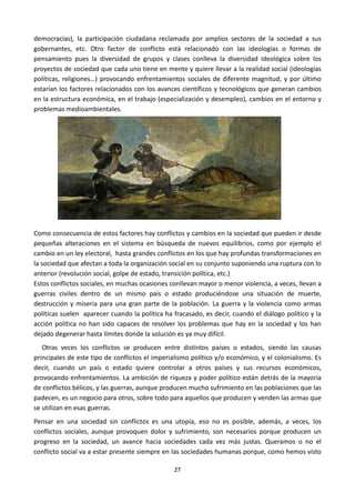 27
democracias), la participación ciudadana reclamada por amplios sectores de la sociedad a sus
gobernantes, etc. Otro factor de conflicto está relacionado con las ideologías o formas de
pensamiento pues la diversidad de grupos y clases conlleva la diversidad ideológica sobre los
proyectos de sociedad que cada uno tiene en mente y quiere llevar a la realidad social (ideologías
políticas, religiones…) provocando enfrentamientos sociales de diferente magnitud; y por último
estarían los factores relacionados con los avances científicos y tecnológicos que generan cambios
en la estructura económica, en el trabajo (especialización y desempleo), cambios en el entorno y
problemas medioambientales.
Como consecuencia de estos factores hay conflictos y cambios en la sociedad que pueden ir desde
pequeñas alteraciones en el sistema en búsqueda de nuevos equilibrios, como por ejemplo el
cambio en un ley electoral, hasta grandes conflictos en los que hay profundas transformaciones en
la sociedad que afectan a toda la organización social en su conjunto suponiendo una ruptura con lo
anterior (revolución social, golpe de estado, transición política, etc.)
Estos conflictos sociales, en muchas ocasiones conllevan mayor o menor violencia, a veces, llevan a
guerras civiles dentro de un mismo país o estado produciéndose una situación de muerte,
destrucción y miseria para una gran parte de la población. La guerra y la violencia como armas
políticas suelen aparecer cuando la política ha fracasado, es decir, cuando el diálogo político y la
acción política no han sido capaces de resolver los problemas que hay en la sociedad y los han
dejado degenerar hasta límites donde la solución es ya muy difícil.
Otras veces los conflictos se producen entre distintos países o estados, siendo las causas
principales de este tipo de conflictos el imperialismo político y/o económico, y el colonialismo. Es
decir, cuando un país o estado quiere controlar a otros países y sus recursos económicos,
provocando enfrentamientos. La ambición de riqueza y poder político están detrás de la mayoría
de conflictos bélicos, y las guerras, aunque producen mucho sufrimiento en las poblaciones que las
padecen, es un negocio para otros, sobre todo para aquellos que producen y venden las armas que
se utilizan en esas guerras.
Pensar en una sociedad sin conflictos es una utopía, eso no es posible, además, a veces, los
conflictos sociales, aunque provoquen dolor y sufrimiento, son necesarios porque producen un
progreso en la sociedad, un avance hacia sociedades cada vez más justas. Queramos o no el
conflicto social va a estar presente siempre en las sociedades humanas porque, como hemos visto
 