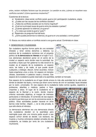 28
antes, existen múltiples factores que los provocan. La cuestión es otra, ¿cómos se resuelven esos
conflictos sociales? ¿Cómo queremos resolverlos?”
Cuestiones de la lectura:
a) Vocabulario: clase social, conflicto social, guerra civil, participación ciudadana, utopía.
b) ¿Cuáles son las causas de los conflictos sociales?
c) ¿Todos los conflictos sociales son la misma magnitud?
d) ¿Cuál es la principal causa de guerra entre los estados o países?
e) ¿Cuándo aparecen la violencia y la guerra?
f) ¿Tú crees que existe la guerra “justa”?
g) Responde a la pregunta final del texto.
h) ¿Cómo puede prevenirse la violencia y la guerra en una sociedad, o entre países?
13. Busca una noticia sobre un conflicto social o una guerra actual. Coméntala en clase.
2. DEMOCRACIA Y CIUDADANÍA
Ser ciudadano significa formar parte de una sociedad
(Estado) y tener ciertos derechos y deberes. La
aventura de la ciudadanía comienza con el proyecto
político de la democracia en Atenas en el siglo V a.C.
Los atenienses decidieron poner en el centro de la
ciudad un espacio vacío donde nace la autoridad, los
acuerdos y leyes que han gobernar la vida social en la
ciudad, es el espacio de la ciudadanía, un espacio
vacío, de todos y de nadie, al que puede acudir
cualquiera, a dialogar, discutir, tomar acuerdos, incluso
hasta engañarse unos a otros. Un espacio sin templos
(dioses, sacerdotes) ni palacios (reyes y tiranos). Ese
espacio de la ciudadanía queda reservado a la asamblea, también al mercado.
Ese espacio de la ciudadanía es el lugar donde emana la más alta autoridad de la vida social,
donde se deciden las leyes y normas que dicen como hemos de vivir en sociedad, leyes dictadas
por la razón, universales. En ese espacio de la ciudadanía todos somos iguales, zapateros o
profesores, albañiles o médicos, padres e hijos,
creyentes y ateos. El lugar de la ciudadanía es el
espacio de la libertad y la razón, donde imperan
criterios racionales objetivos, al margen de intereses
particulares e individuales. El contenido de ese espacio
es todo lo que tiene que ver con la convivencia social, lo
público. Otras actividades pueden hacerse en otros
barrios (vida familiar, religión…), es la vida privada, la
que sólo afecta al individuo.
La democracia ateniense era una democracia directa
(los ciudadanos deciden en la asamblea) pero
restringida pues sólo una minoría podía acudir a ese
espacio común donde se decide. Los esclavos, las
mujeres y muchos extranjeros estaban privados de esa
ciudadanía, se trataba por tanto de una ciudadanía
insuficiente.
 