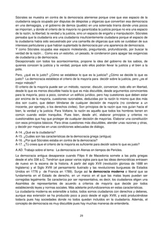 29
Sócrates se muestra en contra de la democracia ateniense porque cree que ese espacio de la
ciudadanía seguía ocupado por disputas de déspotas y oligarcas que convertían esa democracia
en una demagogia, y el gobierno de demos (pueblo) en una soterrada tiranía donde unos pocos
se imponían, y donde el criterio de la mayoría no garantizaba la justicia porque no era una espacio
de la razón, la libertad, la verdad y la justicia, sino un espacio de engaño y manipulación. Sócrates
pensaba que la ciudadanía era una ciudadanía insuficientemente ciudadana porque el espacio de
la ciudadanía había sido secuestrado por una camarilla de oligarcas que solo se cuidaban de sus
intereses particulares y que habían suplantado la democracia por una apariencia de democracia.
Y como Sócrates ocupaba ese espacio molestando, preguntando, profundizando, por buscar la
verdad de la razón… Como era un estorbo, un pesado, le condenaron para apagar las exigencias
de ciudadanía y de democracia.
Decepcionado con todos los acontecimientos, propone la idea del gobierno de los sabios, de
quienes conocen la justicia y la verdad, porque solo ellos podrán llevar la justicia y el bien a la
polis.
Pero, ¿qué es lo justo? ¿Cómo se establece lo que es la justicia? ¿Cómo se decide lo que es
justo? La democracia establece el criterio de la mayoría para decidir sobre la justicia, pero ¿es el
mejor método?
El criterio de la mayoría puede ser un método, razonar, discutir, convencer, todo ello en libertad,
desde lo que es menos discutible hasta lo que es más discutible, desde argumentos convincentes
para la mayoría, poco a poco, construir un edificio jurídico, pero hay cuestiones que deben estar
por encima de la mayoría, cuestiones razonables, deducidas por la razón lo mismo que dos más
dos son cuatro, que deben blindarse de cualquier decisión de mayoría (no condenar a un
inocente, por ejemplo, o los derechos civiles). Son principios de la razón que nos guían hacia el
bien, la verdad y la justicia. Para Voltaire, la razón es aquello que todos los hombres tienen en
común cuando están tranquilos. Pues bien, desde ahí, elaborar principios y criterios no
cuestionables que hay que proteger de cualquier decisión de mayorías. Elaborar una constitución
con esos principios básicos. Para otras cuestiones más discutibles, atender unas razones y otras,
y decidir por mayorías en unas condiciones adecuadas de diálogo.
A-14. ¿Qué es la ciudadanía?
A-15. ¿Cuáles son las características de la democracia griega (antigua)
A-16. ¿Por qué Sócrates estaba en contra de la democracia?
A-17. ¿Tú crees que el criterio de la mayoría es suficiente para decidir sobre lo que es justo?
A.AD. Trabajo sobre el tema: La democracia en Atenas en tiempos de Pericles.
La democracia antigua desaparece cuando Filipo II de Macedonia somete a las polis griegas
desde el año 338 a.C. Tendrían que pasar varios siglos para que las ideas democráticas entrasen
de nuevo en la escena de la historia. A partir del siglo XVII (revolución gloriosa de 1688 en
Inglaterra) y el Siglo XVIII (el pensamiento ilustrado y las revoluciones burguesas de Estados
Unidos en 1776 y de Francia en 1789). Surge así la democracia moderna o liberal que se
fundamenta en el Estado de derecho, en un marco en el que las malas leyes puedan ser
corregidas legalmente. Se caracteriza por ser representativa, es decir, los ciudadanos eligen una
Asamblea de representantes de acuerdo a criterios de mayoría que decide por todos
estableciendo leyes y normas sociales. Más adelante profundizaremos en estas características.
La ciudadanía moderna es extensible a todos, todos somos ciudadanos con derechos y deberes,
aunque esa extensión se ha producido poco a poco desde el siglo XVIII, y está produciéndose
todavía pues hay sociedades donde no todos quedan incluidos en la ciudadanía. Además, el
concepto de democracia es muy discutible pues hay muchas maneras de entenderla.
 