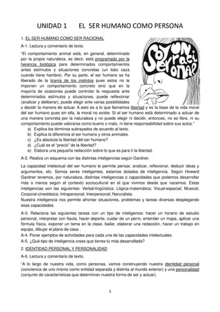 3
UNIDAD 1 EL SER HUMANO COMO PERSONA
1. EL SER HUMANO COMO SER RACIONAL
A-1. Lectura y comentario de texto.
“El comportamiento animal está, en general, determinado
por la propia naturaleza, es decir, está programado por la
herencia biológica para determinados comportamientos
antes estímulos y situaciones concretas (un lobo caza
cuando tiene hambre). Por su parte, el ser humano se ha
liberado de la tiranía de los instintos pues estos no le
imponen un comportamiento concreto sino que en la
mayoría de ocasiones puede controlar la respuesta ante
determinados estímulos y situaciones, puede reflexionar
(analizar y deliberar), puede elegir ante varias posibilidades
y decidir la manera de actuar. A esto es a lo que llamamos libertad y es la base de la vida moral
del ser humano pues sin ella, la moral no existe. Si el ser humano está determinado a actuar de
una manera concreta por la naturaleza y no puede elegir ni decidir, entonces, no es libre, ni su
comportamiento puede valorarse como bueno o malo, ni tiene responsabilidad sobre sus actos.”
a) Explica los términos subrayados de acuerdo al texto.
b) Explica la diferencia el ser humano y otros animales.
c) ¿Es absoluta la libertad del ser humano?
d) ¿Cuál es el “precio” de la libertad?
e) Elabora una pequeña redacción sobre lo que es para ti la libertad.
A-2. Realiza un esquema con las distintas inteligencias según Gardner.
La capacidad intelectual del ser humano le permite pensar, analizar, reflexionar, deducir ideas y
argumentos, etc. Somos seres inteligentes, estamos dotados de inteligencia. Según Howard
Gardner tenemos, por naturaleza, distintas inteligencias o capacidades que podemos desarrollar
más o menos según el contexto sociocultural en el que vivimos desde que nacemos. Estas
inteligencias son las siguientes: Verbal-lingüística; Lógica-matemática; Visual-espacial; Musical;
Corporal-cinestésica; Intrapersonal; Interpersonal; Naruralista.
Nuestra inteligencia nos permite afrontar situaciones, problemas y tareas diversas desplegando
esas capacidades.
A-3. Relaciona las siguientes tareas con un tipo de inteligencia: hacer un horario de estudio
personal, interpretar con flauta, hacer deporte, cuidar de un perro, entender un mapa, aplicar una
fórmula física, exponer un tema en la clase, bailar, elaborar una redacción, hacer un trabajo en
equipo, dibujar el plano de casa .
A-4. Poner ejemplos de actividades para cada una de las capacidades intelectuales.
A-5. ¿Qué tipo de inteligencia crees que tienes tú más desarrollada?
2. IDENTIDAD PERSONAL Y PERSONALIDAD
A-6. Lectura y comentario de texto.
“A lo largo de nuestra vida, como personas, vamos construyendo nuestra identidad personal
(conciencia de uno mismo como entidad separada y distinta al mundo exterior) y una personalidad
(conjunto de características que determinan nuestra forma de ser y actuar).
 